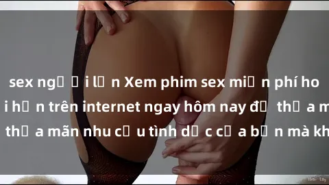 sex người lớn Xem phim sex miễn phí hoàn toàn không giới hạn trên internet ngay hôm nay để thỏa mãn nhu cầu tình dục của bạn mà không tốn chi phí.