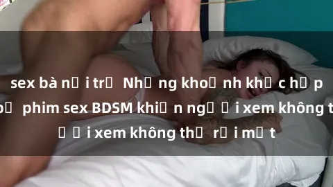 sex bà nội trợ Những khoảnh khắc hấp dẫn trong bộ phim sex BDSM khiến người xem không thể rời mắt
