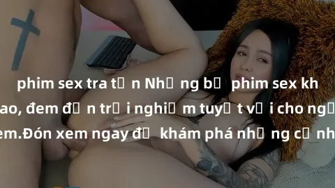 phim sex tra tấn Những bộ phim sex không che HD đỉnh cao, đem đến trải nghiệm tuyệt vời cho người xem.Đón xem ngay để khám phá những cảnh quay đẹp mắt và kích thích.