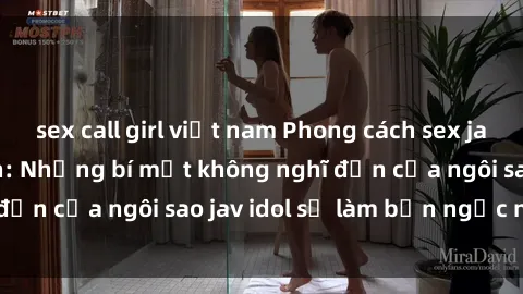 sex call girl việt nam Phong cách sex jav idol siêu hấp dẫn: Những bí mật không nghĩ đến của ngôi sao jav idol sẽ làm bạn ngạc nhiên!