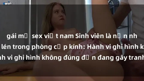gái mỹ sex việt nam Sinh viên là nạn nhân của video quay lén trong phòng cấp kính: Hành vi ghi hình không đúng đắn đang gây tranh cãi lớn