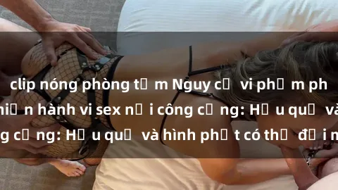 clip nóng phòng tắm Nguy cơ vi phạm pháp luật khi thực hiện hành vi sex nơi công cộng: Hậu quả và hình phạt có thể đối mặt