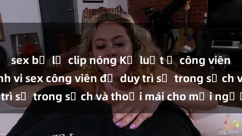 sex bị lộ clip nóng Kỷ luật ở công viên: Chấn chỉnh hành vi sex công viên để duy trì sự trong sạch và thoải mái cho mọi người.