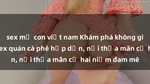 sex mẹ con việt nam Khám phá không gian độc đáo tại sex quán cà phê hấp dẫn, nơi thỏa mãn cả hai niềm đam mê