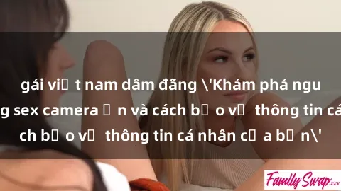 gái việt nam dâm đãng 'Khám phá nguy cơ của việc sử dụng sex camera ẩn và cách bảo vệ thông tin cá nhân của bạn'