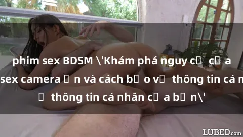 phim sex BDSM 'Khám phá nguy cơ của việc sử dụng sex camera ẩn và cách bảo vệ thông tin cá nhân của bạn'