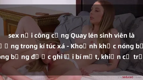 sex nơi công cộng Quay lén sinh viên làm tình ngay trên giường trong kí túc xá - Khoảnh khắc nóng bỏng được ghi lại bí mật, khiến cả trường học xôn xao.
