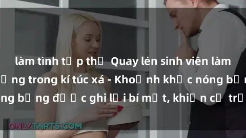 làm tình tập thể Quay lén sinh viên làm tình ngay trên giường trong kí túc xá - Khoảnh khắc nóng bỏng được ghi lại bí mật, khiến cả trường học xôn xao.