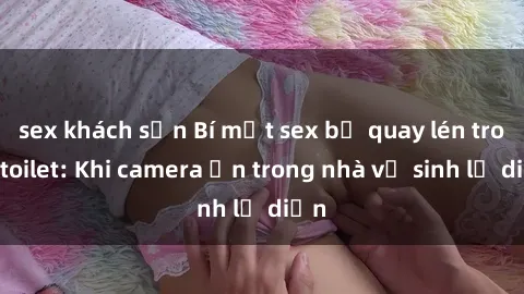sex khách sạn Bí mật sex bị quay lén trong toilet: Khi camera ẩn trong nhà vệ sinh lộ diện