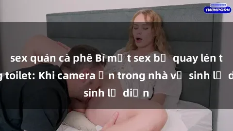 sex quán cà phê Bí mật sex bị quay lén trong toilet: Khi camera ẩn trong nhà vệ sinh lộ diện