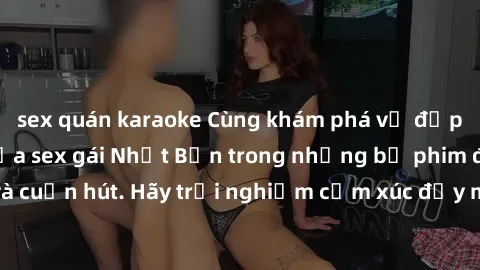 sex quán karaoke Cùng khám phá vẻ đẹp và sức gợi cảm của sex gái Nhật Bản trong những bộ phim đầy nghệ thuật và cuốn hút. Hãy trải nghiệm cảm xúc đầy mới mẻ và sống động từ những cảnh quay tinh tế và