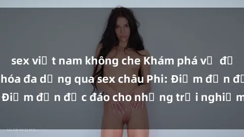 sex việt nam không che Khám phá vẻ đẹp tự nhiên và văn hóa đa dạng qua sex châu Phi: Điểm đến độc đáo cho những trải nghiệm khó quên