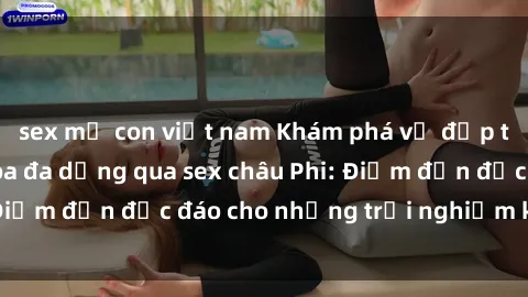 sex mẹ con việt nam Khám phá vẻ đẹp tự nhiên và văn hóa đa dạng qua sex châu Phi: Điểm đến độc đáo cho những trải nghiệm khó quên
