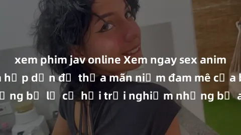 xem phim jav online Xem ngay sex anime vietsub cực hot và hấp dẫn để thỏa mãn niềm đam mê của bạn! Đừng bỏ lỡ cơ hội trải nghiệm những bộ anime đỉnh cao chỉ có tại đây!