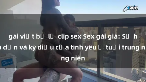 gái việt bị lộ clip sex Sex gái già: Sự hấp dẫn và kỳ diệu của tình yêu ở tuổi trung niên
