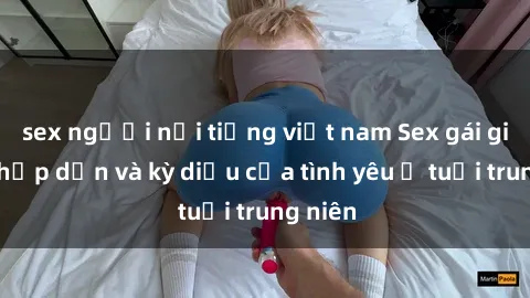 sex người nổi tiếng việt nam Sex gái già: Sự hấp dẫn và kỳ diệu của tình yêu ở tuổi trung niên