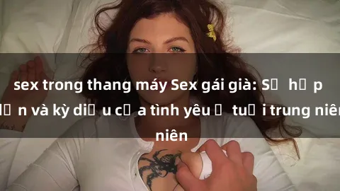 sex trong thang máy Sex gái già: Sự hấp dẫn và kỳ diệu của tình yêu ở tuổi trung niên