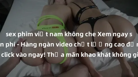 sex phim việt nam không che Xem ngay sex jav full HD miễn phí - Hàng ngàn video chất lượng cao đỉnh cao chỉ cần click vào ngay! Thỏa mãn khao khát không giới hạn, đón chờ những trải nghiệm mới lạ!