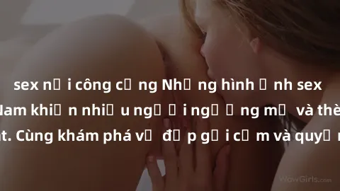 sex nơi công cộng Những hình ảnh sex gái sinh viên Việt Nam khiến nhiều người ngưỡng mộ và thèm khát. Cùng khám phá vẻ đẹp gợi cảm và quyến rũ của những cô gái trẻ này.