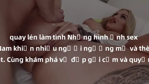 quay lén làm tình Những hình ảnh sex gái sinh viên Việt Nam khiến nhiều người ngưỡng mộ và thèm khát. Cùng khám phá vẻ đẹp gợi cảm và quyến rũ của những cô gái trẻ này.