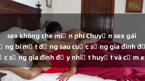 sex không che miễn phí Chuyện sex gái Việt có chồng: Những bí mật đằng sau cuộc sống gia đình đầy nhiệt huyết và cảm xúc