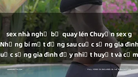 sex nhà nghỉ bị quay lén Chuyện sex gái Việt có chồng: Những bí mật đằng sau cuộc sống gia đình đầy nhiệt huyết và cảm xúc