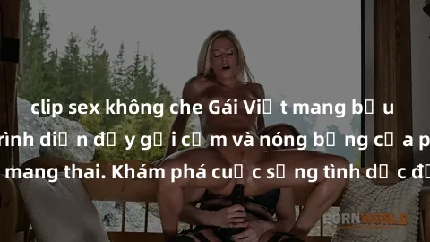 clip sex không che Gái Việt mang bầu và làm tình: Màn trình diễn đầy gợi cảm và nóng bỏng của phụ nữ mang thai. Khám phá cuộc sống tình dục đầy hấp dẫn và mới lạ của họ!