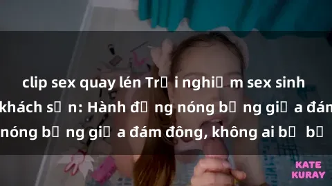 clip sex quay lén Trải nghiệm sex sinh viên sôi động trong khách sạn: Hành động nóng bỏng giữa đám đông, không ai bị bỏ lỡ