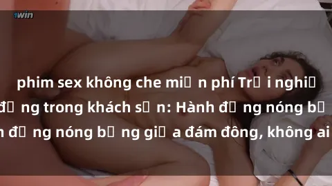 phim sex không che miễn phí Trải nghiệm sex sinh viên sôi động trong khách sạn: Hành động nóng bỏng giữa đám đông, không ai bị bỏ lỡ