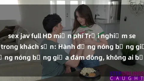 sex jav full HD miễn phí Trải nghiệm sex sinh viên sôi động trong khách sạn: Hành động nóng bỏng giữa đám đông, không ai bị bỏ lỡ