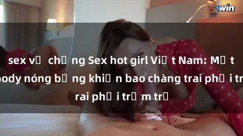sex vợ chồng Sex hot girl Việt Nam: Mặt xinh, body nóng bỏng khiến bao chàng trai phải trầm trồ