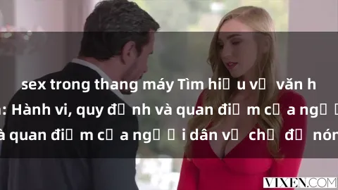 sex trong thang máy Tìm hiểu về văn hóa sex ở Việt Nam: Hành vi, quy định và quan điểm của người dân về chủ đề nóng