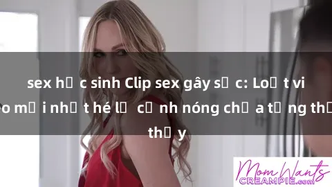 sex học sinh Clip sex gây sốc: Loạt video mới nhất hé lộ cảnh nóng chưa từng thấy