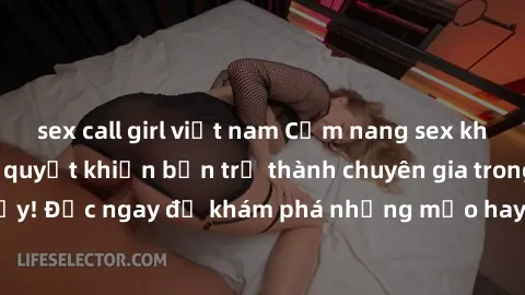 sex call girl việt nam Cẩm nang sex không che: Những bí quyết khiến bạn trở thành chuyên gia trong chuyện ấy! Đọc ngay để khám phá những mẹo hay và bí quyết tình dục không che.