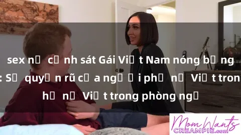 sex nữ cảnh sát Gái Việt Nam nóng bỏng khi làm tình: Sự quyến rũ của người phụ nữ Việt trong phòng ngủ