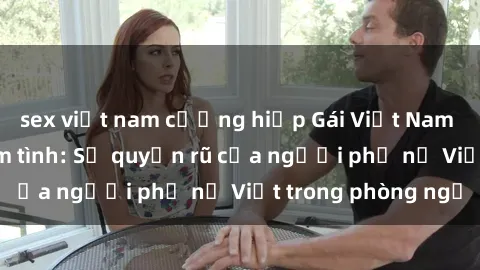 sex việt nam cưỡng hiếp Gái Việt Nam nóng bỏng khi làm tình: Sự quyến rũ của người phụ nữ Việt trong phòng ngủ