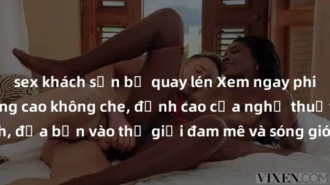 sex khách sạn bị quay lén Xem ngay phim sex HD chất lượng cao không che, đỉnh cao của nghệ thuật làm tình, đưa bạn vào thế giới đam mê và sóng gió của tình yêu không giới hạn.