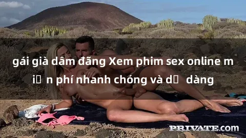 gái già dâm đãng Xem phim sex online miễn phí nhanh chóng và dễ dàng