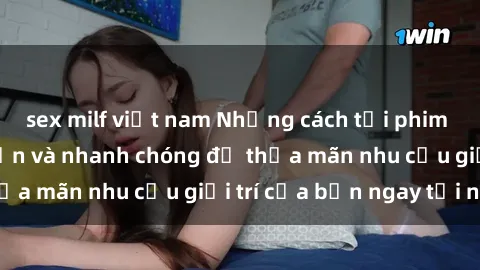sex milf việt nam Những cách tải phim sex về máy đơn giản và nhanh chóng để thỏa mãn nhu cầu giải trí của bạn ngay tại nhà