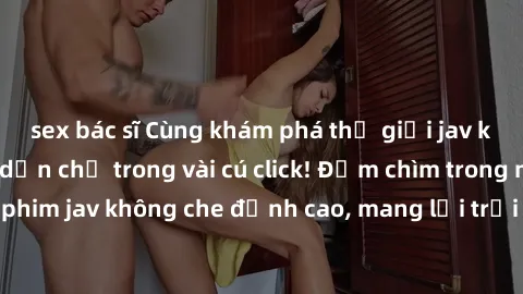 sex bác sĩ Cùng khám phá thế giới jav không che siêu hấp dẫn chỉ trong vài cú click! Đắm chìm trong những bộ phim jav không che đỉnh cao, mang lại trải nghiệm thú vị và đầy kích thích.