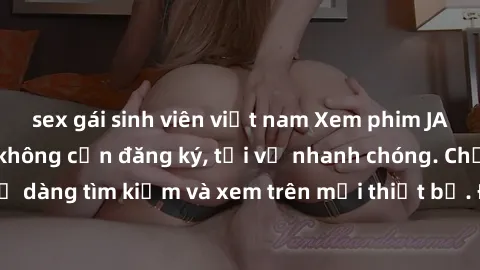 sex gái sinh viên việt nam Xem phim JAV online miễn phí không cần đăng ký, tải về nhanh chóng. Chất lượng HD, dễ dàng tìm kiếm và xem trên mọi thiết bị. Đặc biệt, không quảng cáo làm phiền.