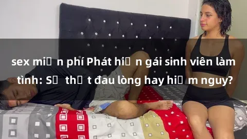 sex miễn phí Phát hiện gái sinh viên làm tình: Sự thật đau lòng hay hiểm nguy?