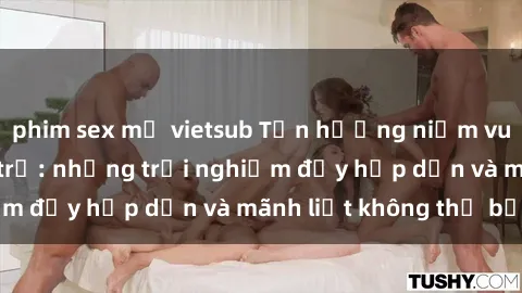 phim sex mỹ vietsub Tận hưởng niềm vui của sex với gái trẻ: những trải nghiệm đầy hấp dẫn và mãnh liệt không thể bỏ lỡ