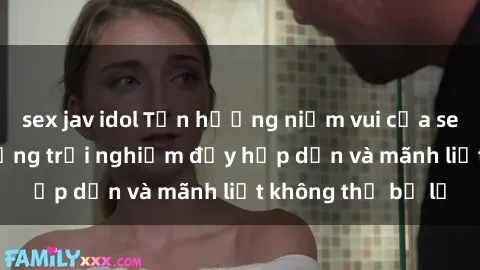 sex jav idol Tận hưởng niềm vui của sex với gái trẻ: những trải nghiệm đầy hấp dẫn và mãnh liệt không thể bỏ lỡ
