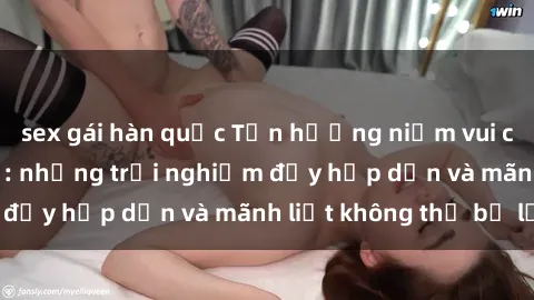 sex gái hàn quốc Tận hưởng niềm vui của sex với gái trẻ: những trải nghiệm đầy hấp dẫn và mãnh liệt không thể bỏ lỡ