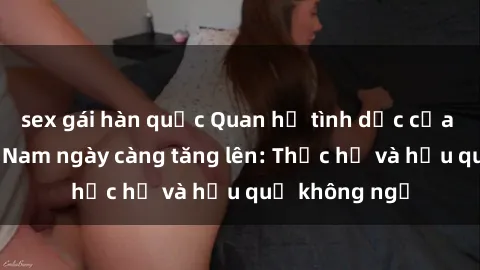 sex gái hàn quốc Quan hệ tình dục của nữ sinh Việt Nam ngày càng tăng lên: Thực hư và hậu quả không ngờ