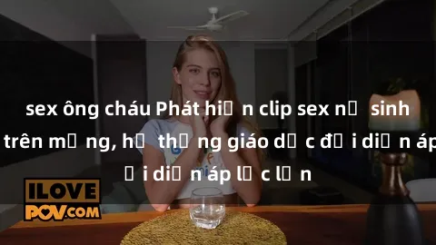 sex ông cháu Phát hiện clip sex nữ sinh gây sốc trên mạng, hệ thống giáo dục đối diện áp lực lớn
