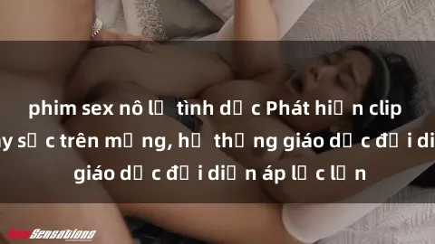 phim sex nô lệ tình dục Phát hiện clip sex nữ sinh gây sốc trên mạng, hệ thống giáo dục đối diện áp lực lớn