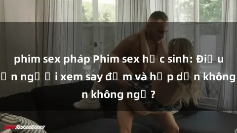 phim sex pháp Phim sex học sinh: Điều gì khiến người xem say đắm và hấp dẫn không ngờ?