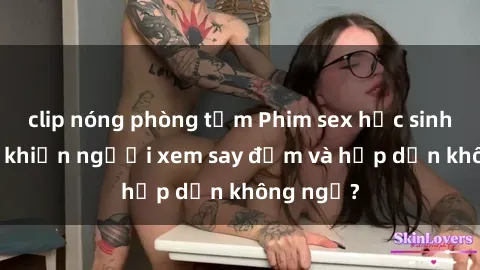 clip nóng phòng tắm Phim sex học sinh: Điều gì khiến người xem say đắm và hấp dẫn không ngờ?